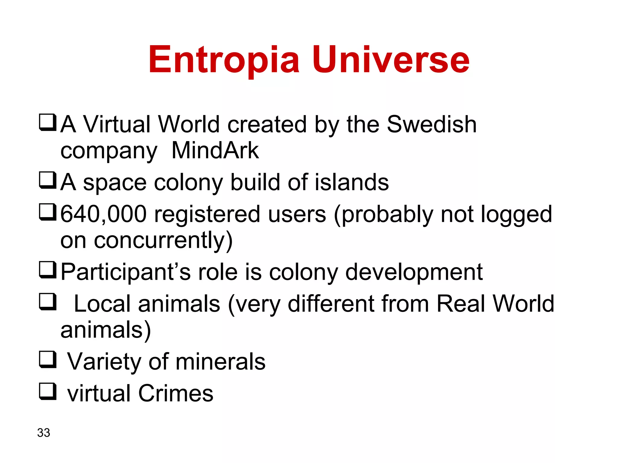 Entropia Universe A Virtual World created by the Swedish company  MindArk A space colony build of islands 640,000 registered users (probably not logged on concurrently)  Participant’s role is colony development Local animals (very different from Real World animals) Variety of minerals virtual Crimes  