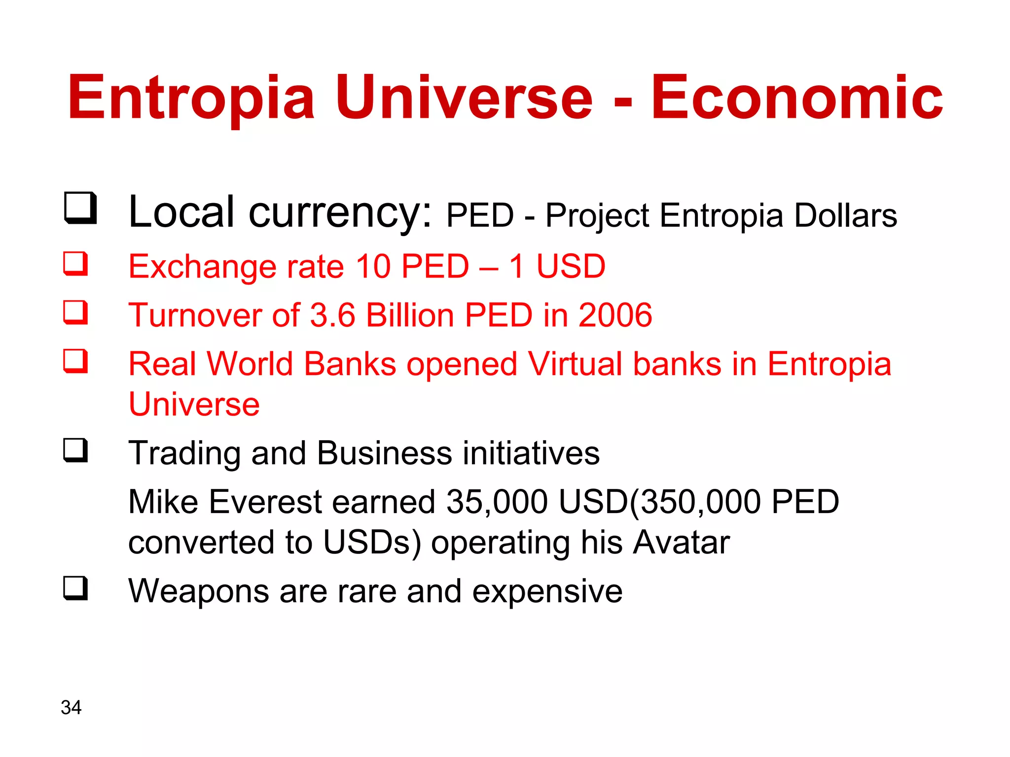 Entropia Universe - Economic Local currency:   PED - Project Entropia Dollars   Exchange rate   10 PED – 1 USD Turnover of 3.6   Billion   PED in 2006 Real World Banks opened Virtual banks in Entropia Universe   Trading and Business initiatives Mike Everest earned 35,000 USD(350,000 PED converted to USDs) operating his Avatar Weapons are rare and expensive 