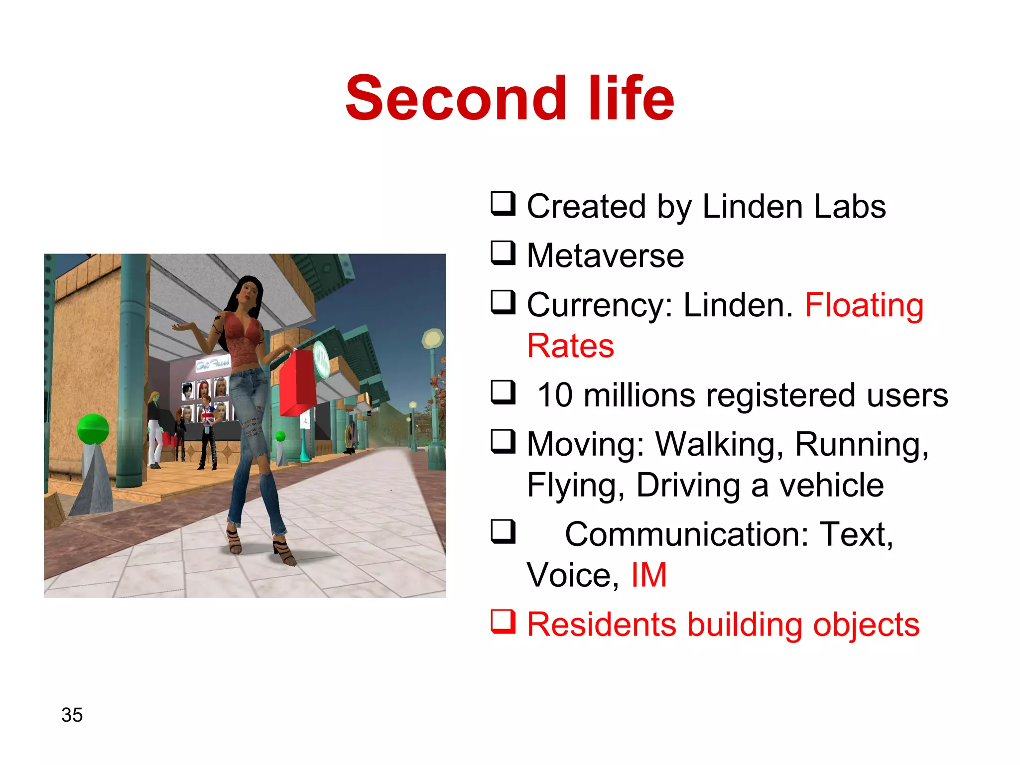 Second life Created by   Linden Labs Metaverse Currency: Linden.  Floating Rates   10 millions registered users  Moving: Walking, Running, Flying, Driving a vehicle  Communication: Text, Voice,  IM Residents building objects   