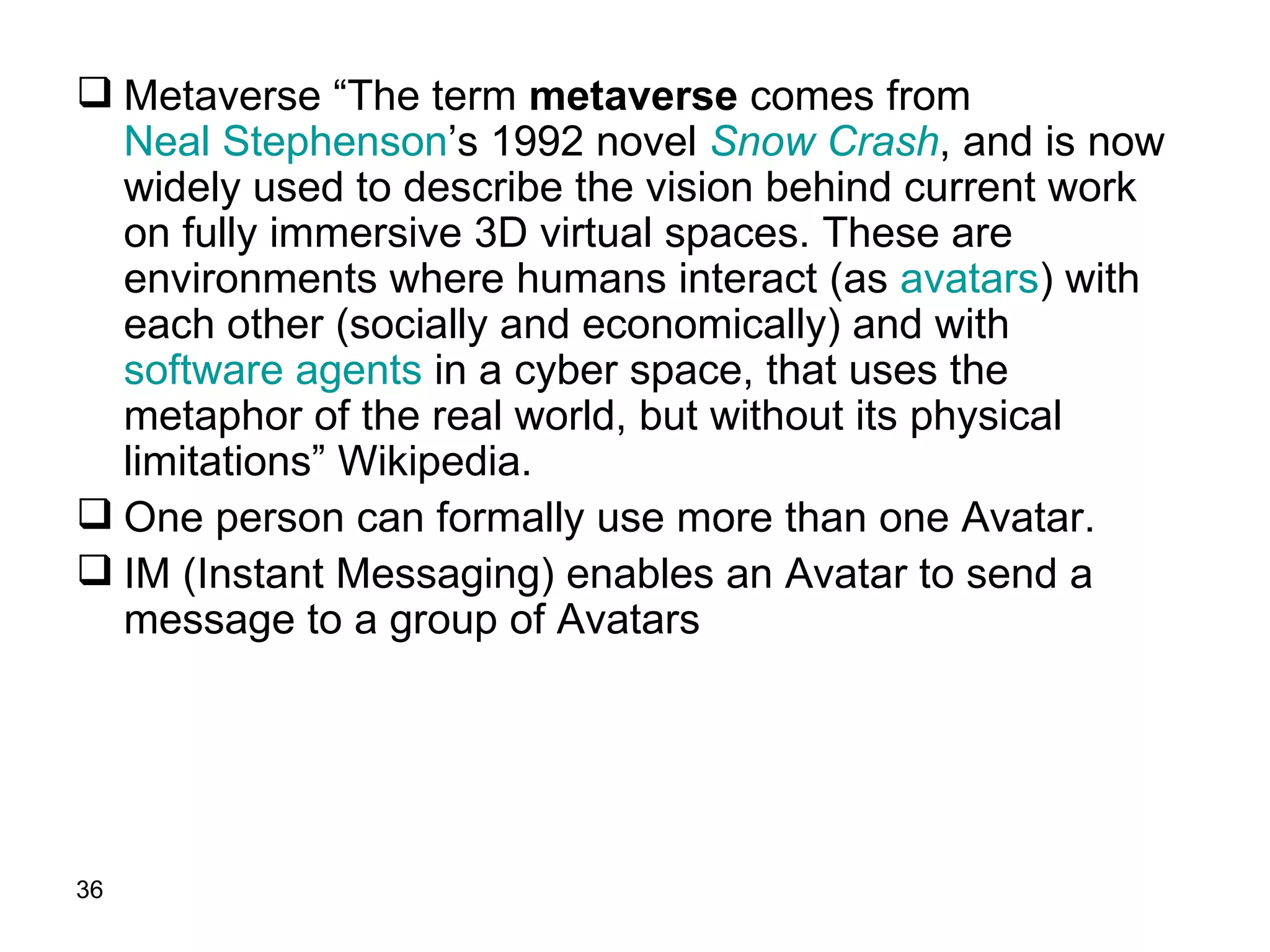 Metaverse “The term  metaverse  comes from  Neal Stephenson ’s 1992 novel  Snow Crash , and is now widely used to describe the vision behind current work on fully immersive 3D virtual spaces. These are environments where humans interact (as  avatars ) with each other (socially and economically) and with  software agents  in a cyber space, that uses the metaphor of the real world, but without its physical limitations” Wikipedia. One person can formally use more than one Avatar. IM (Instant Messaging) enables an Avatar to send a message to a group of Avatars 
