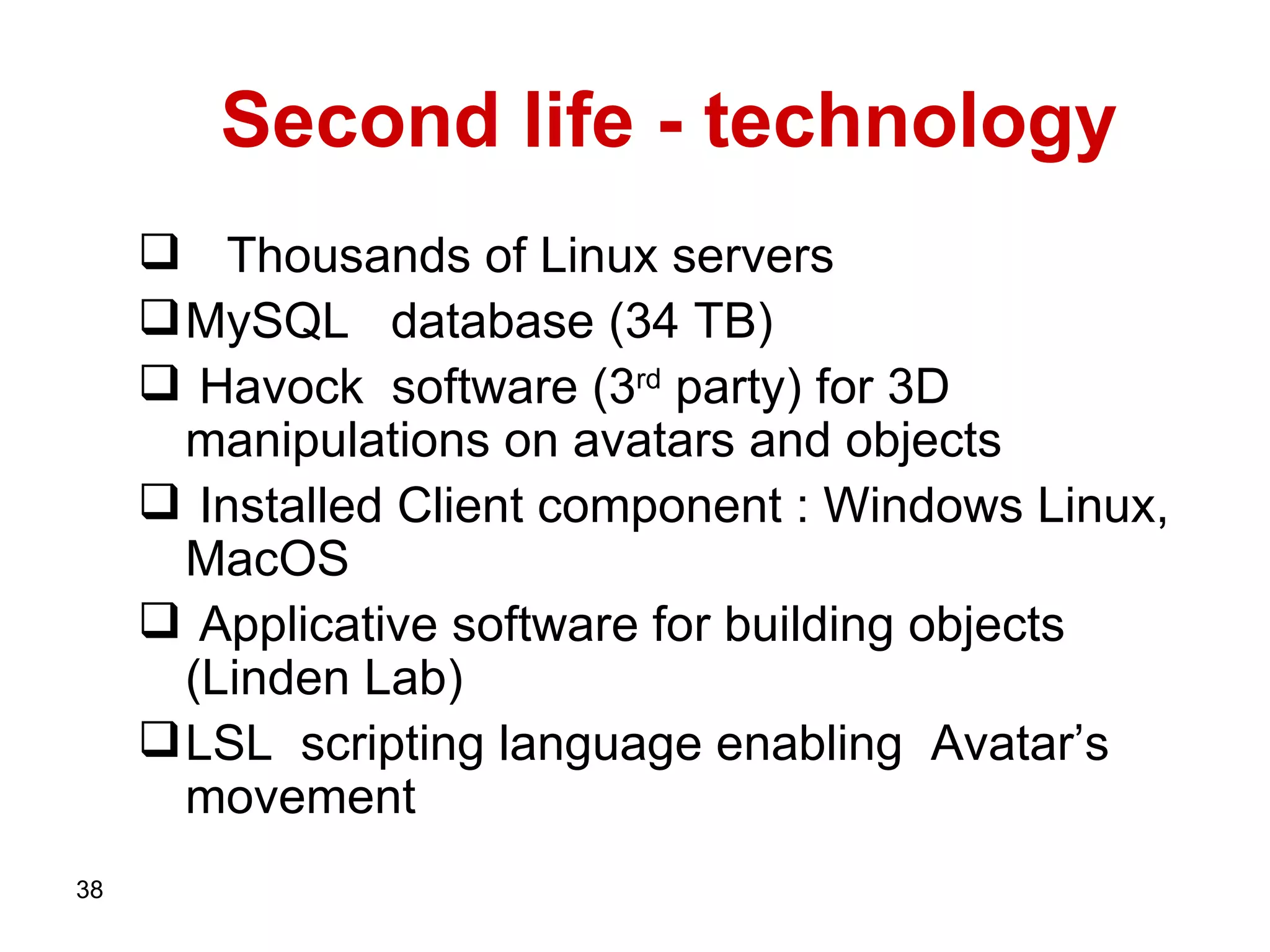 Second life - technology Thousands of   Linux servers MySQL   database (34 TB)   Havock   software (3 rd  party) for 3D manipulations on avatars and objects Installed Client component :   Windows Linux, MacOS   Applicative software for building objects (Linden Lab)   LSL  scripting language enabling  Avatar’s movement   