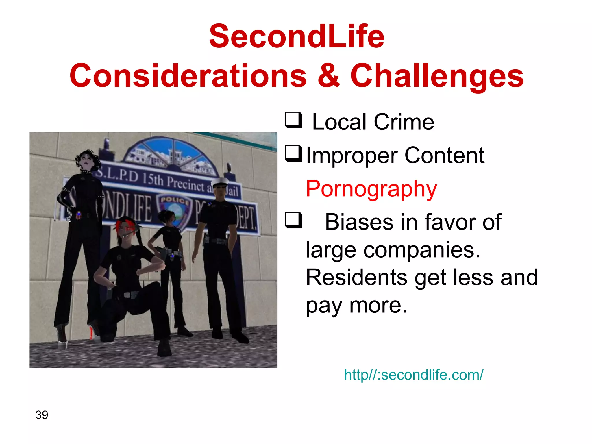 SecondLife    Considerations & Challenges  Local Crime Improper Content Pornography Biases in favor of large companies.  Residents get less and pay more.  http :// secondlife . com / 