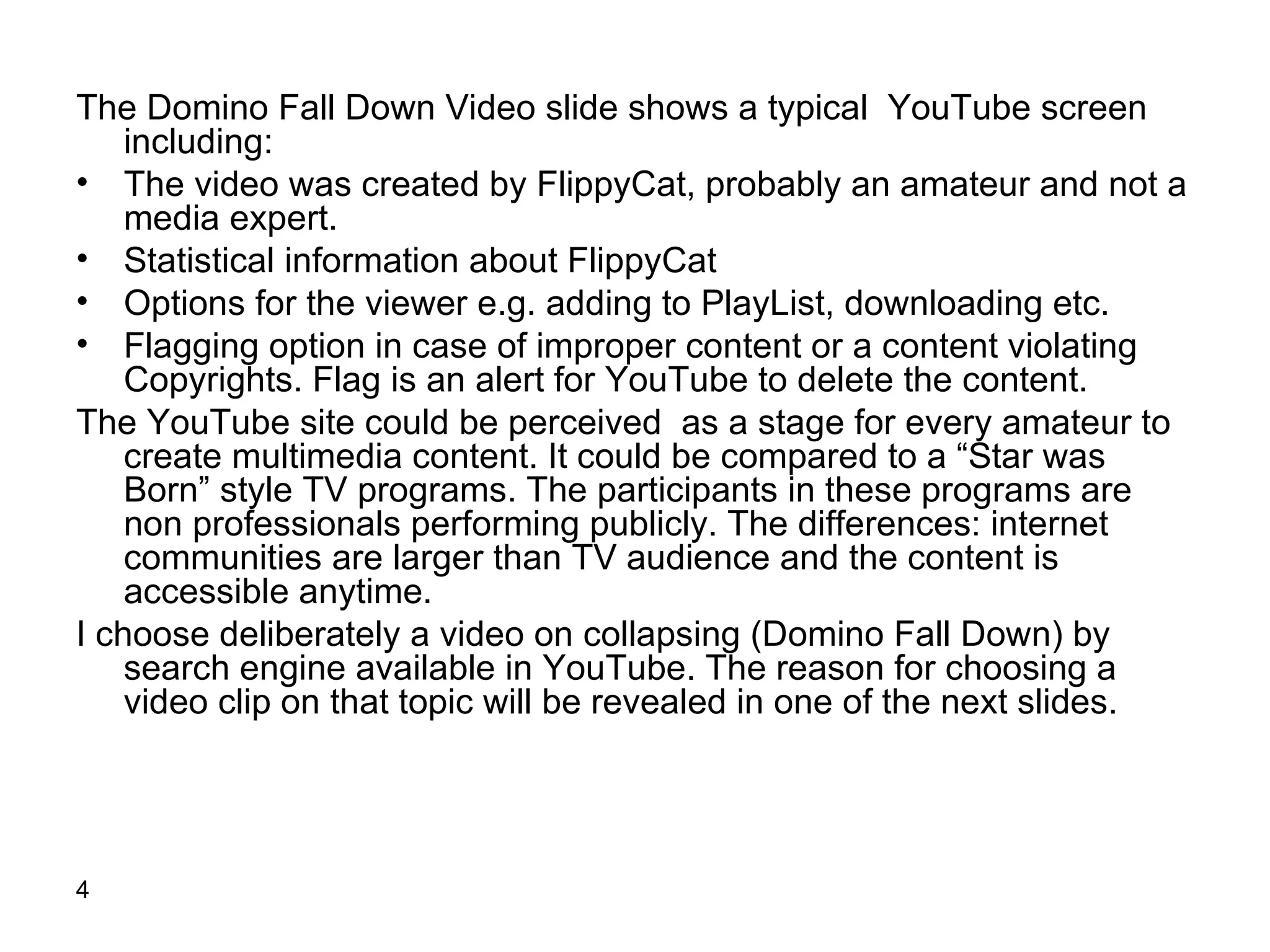 The Domino Fall Down Video slide shows a typical  YouTube screen including: The video was created by FlippyCat, probably an amateur and not a media expert.  Statistical information about FlippyCat Options for the viewer e.g. adding to PlayList, downloading etc. Flagging option in case of improper content or a content violating Copyrights. Flag is an alert for YouTube to delete the content. The YouTube site could be perceived  as a stage for every amateur to create multimedia content. It could be compared to a “Star was Born” style TV programs. The participants in these programs are non professionals performing publicly. The differences: internet communities are larger than TV audience and the content is accessible anytime. I choose deliberately a video on collapsing (Domino Fall Down) by search engine available in YouTube. The reason for choosing a video clip on that topic will be revealed in one of the next slides.  