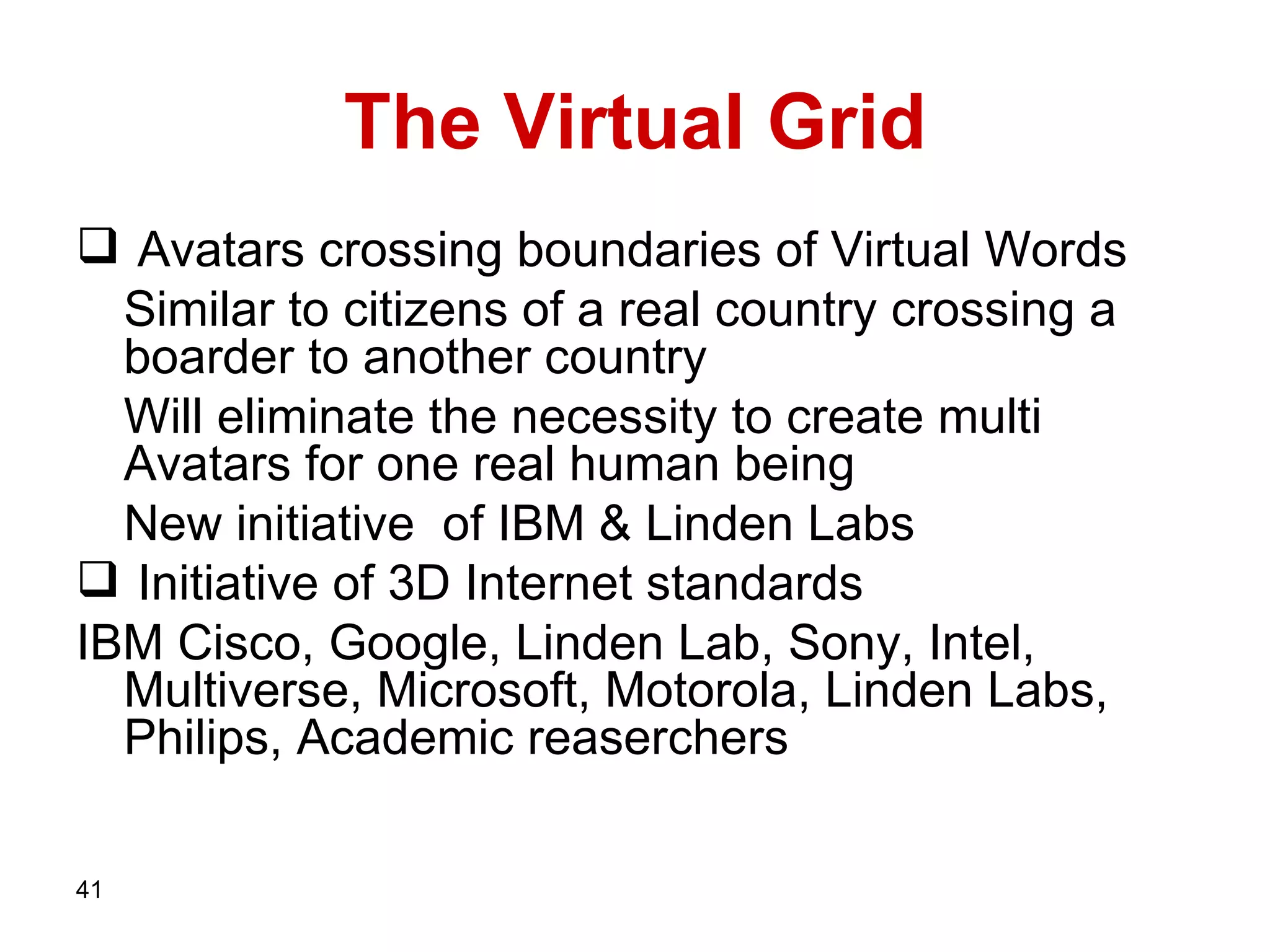 The Virtual Grid Avatars crossing boundaries of Virtual Words Similar to citizens of a real country crossing a boarder to another country Will eliminate the necessity to create multi Avatars for one real human being  New initiative  of IBM  &  Linden Labs Initiative of   3D Internet standards IBM   Cisco, Google, Linden Lab, Sony, Intel, Multiverse, Microsoft, Motorola, Linden Labs, Philips, Academic reaserchers   
