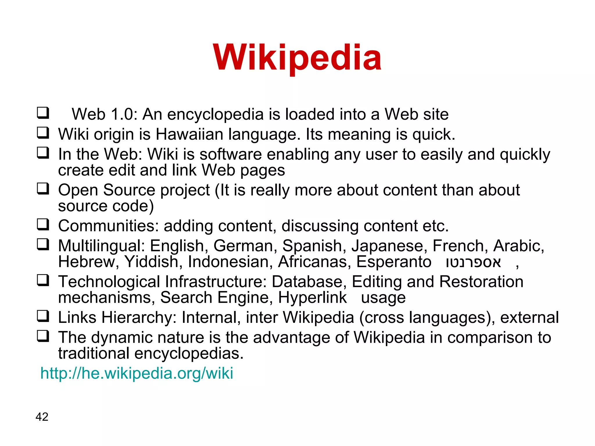Wikipedia Web 1.0: An encyclopedia is loaded into a Web site Wiki origin is Hawaiian language. Its meaning is quick. In the Web: Wiki is software enabling any user to easily and quickly create edit and link Web pages  Open Source project (It is really more about content than about source code) Communities: adding content, discussing content etc.  Multilingual: English, German, Spanish, Japanese, French, Arabic, Hebrew, Yiddish, Indonesian, Africanas, Esperanto  אספרנטו ,  Technological Infrastructure: Database, Editing and Restoration mechanisms, Search Engine,   Hyperlink  usage Links Hierarchy: Internal, inter Wikipedia (cross languages), external The dynamic nature is the advantage of Wikipedia in comparison to traditional encyclopedias.  http :// he . wikipedia . org / wiki 