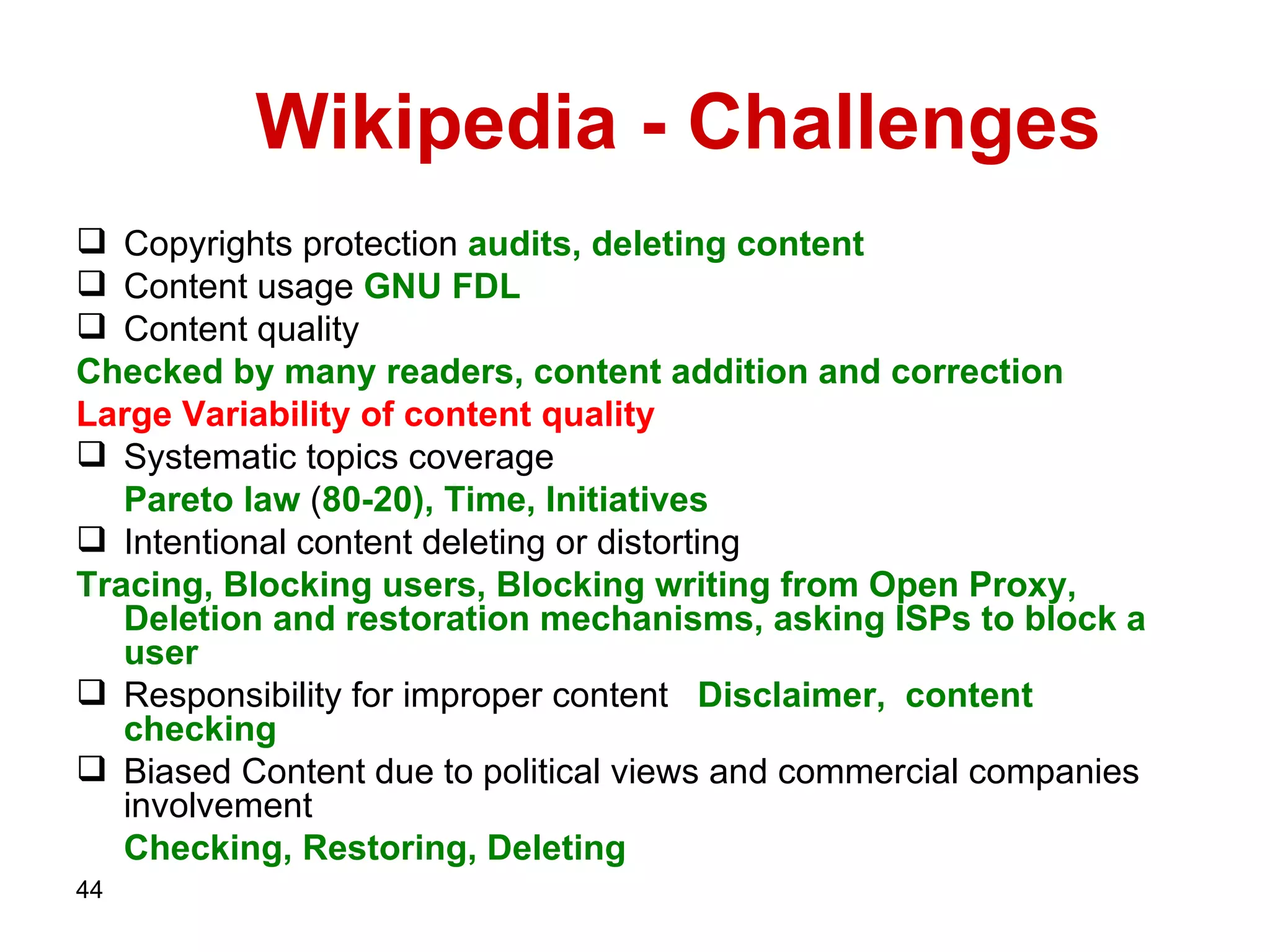 Wikipedia - Challenges Copyrights protection  audits, deleting content Content usage   GNU FDL Content quality Checked by many readers, content addition and correction  Large Variability   of   content   quality Systematic topics coverage Pareto law  ( 80-20 ), Time, Initiatives Intentional content deleting or distorting Tracing, Blocking users, Blocking writing from Open Proxy, Deletion and restoration mechanisms, asking ISPs   to block a user   Responsibility for improper content   Disclaimer,  content checking   Biased Content due to political views and commercial companies involvement  Checking, Restoring, Deleting   