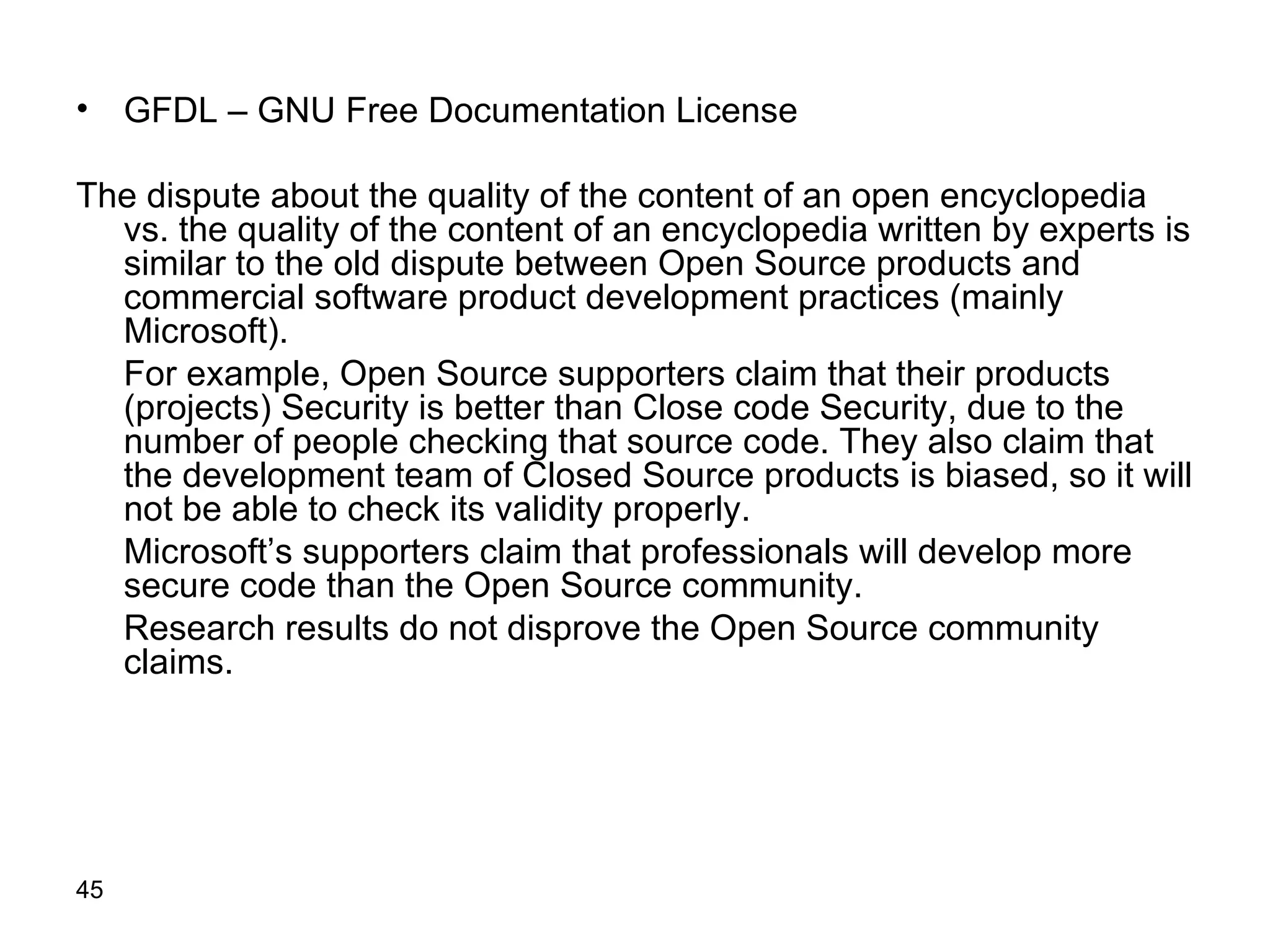 GFDL  –  GNU   Free Documentation License The dispute about the quality of the content of an open encyclopedia vs. the quality of the content of an encyclopedia written by experts is similar to the old dispute between Open Source products and commercial software product development practices (mainly Microsoft). For example, Open Source supporters claim that their products (projects) Security is better than Close code Security, due to the number of people checking that source code. They also claim that the development team of Closed Source products is biased, so it will not be able to check its validity properly. Microsoft’s supporters claim that professionals will develop more secure code than the Open Source community.  Research results do not disprove the Open Source community claims.  