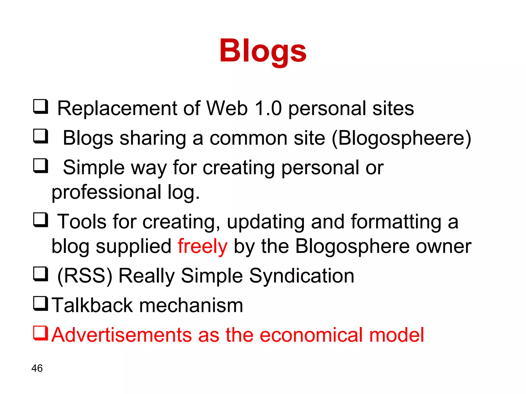 Blogs Replacement of Web 1.0 personal sites   Blogs sharing a common site (Blogospheere)   Simple way for creating personal or professional log. Tools for creating, updating and formatting a blog supplied  freely  by the Blogosphere owner  (RSS)   Really Simple Syndication  Talkback mechanism Advertisements as the economical model 