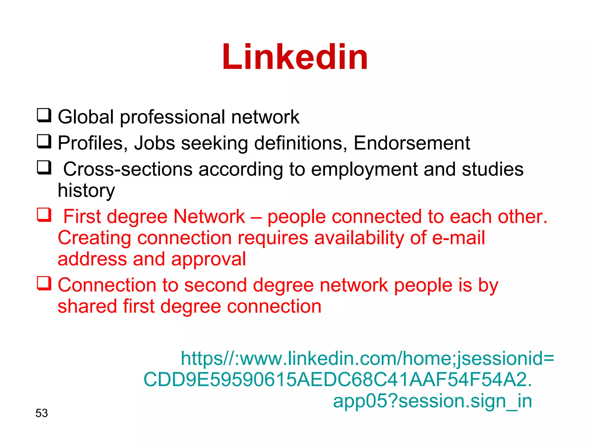 Linkedin Global professional network Profiles, Jobs seeking definitions, Endorsement  Cross-sections according to employment and studies history  First degree Network – people connected to each other.  Creating connection requires availability of e-mail address and approval  Connection to second degree network people is by shared first degree connection https :// www . linkedin . com / home;jsessionid = CDD9E59590615AEDC68C41AAF54F54A2 . app05?session . sign_in   