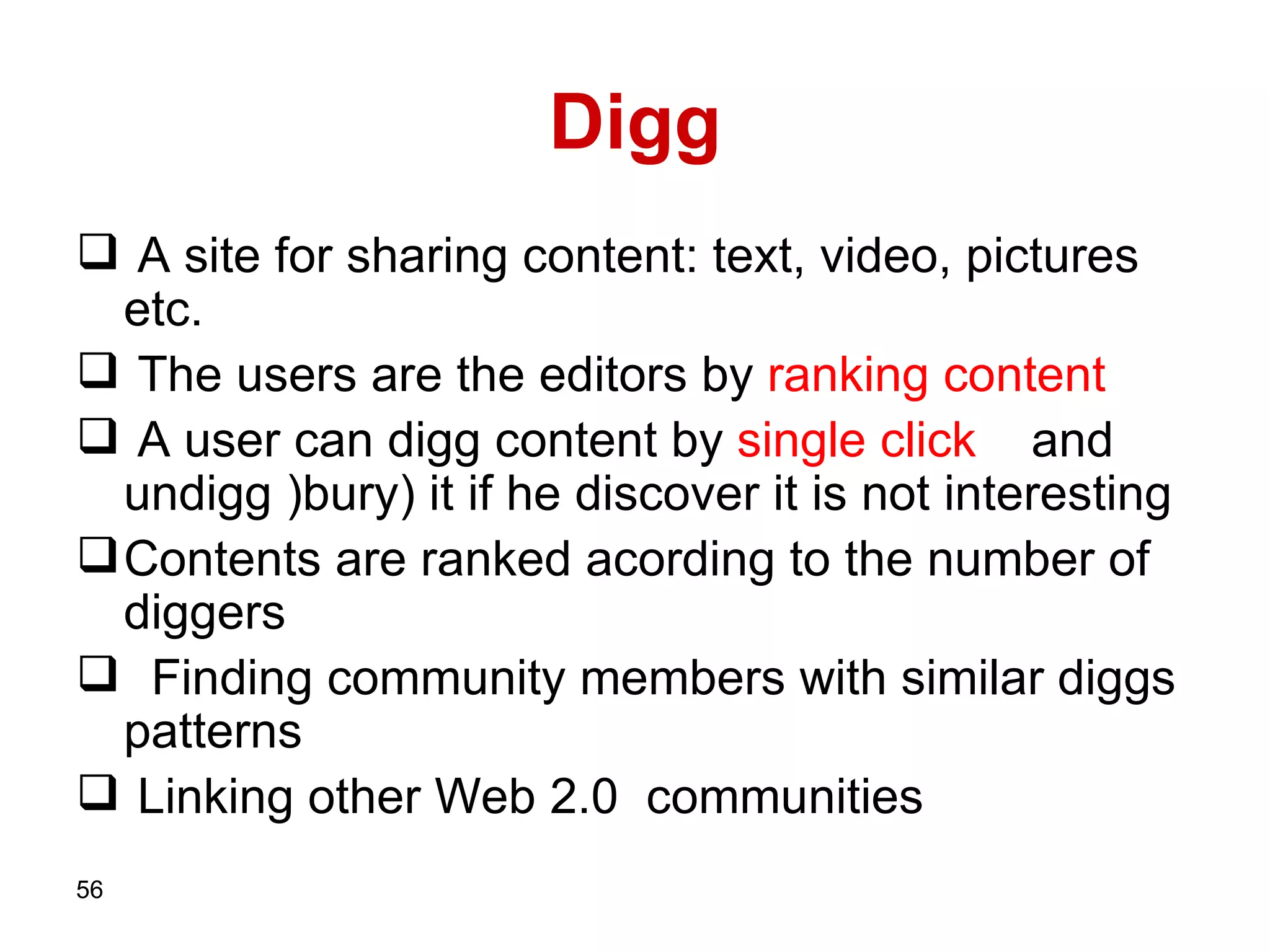 Digg A site for sharing content: text, video, pictures etc.   The users are the editors by  ranking   content A user can digg content by  single   click   and undigg  ) bury) it if he discover it is not interesting Contents are ranked acording to the number of diggers   Finding community members with similar   diggs patterns  Linking other Web 2.0   communities   