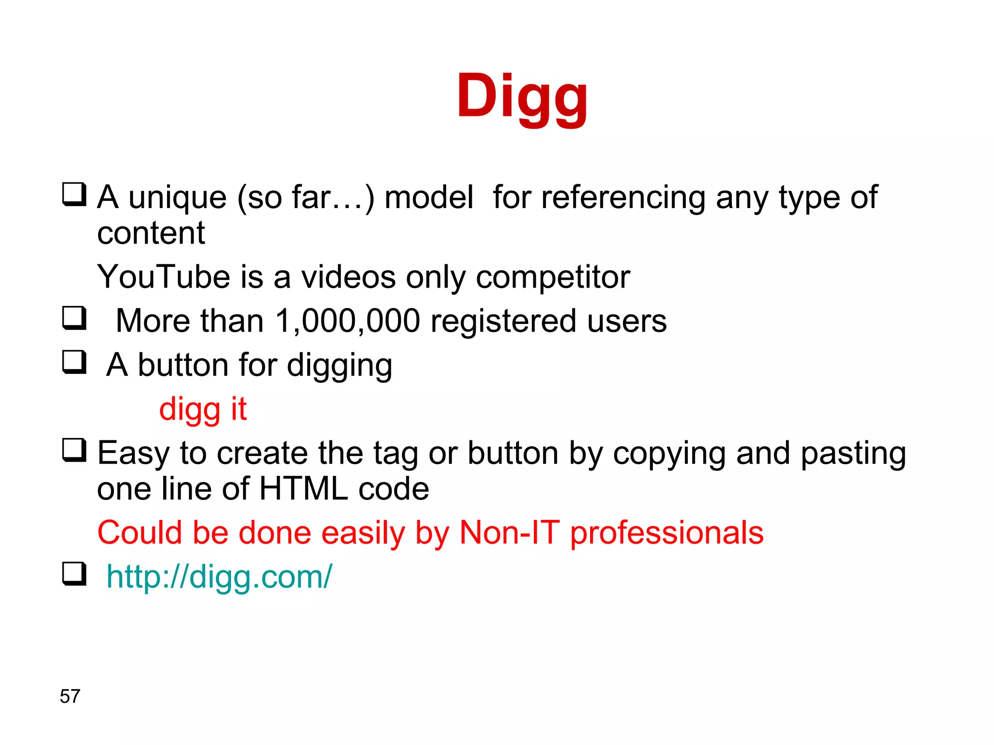Digg  A unique (so far…) model   for referencing any type of content   YouTube is a videos only competitor  More than 1,000,000 registered users A button for digging digg it Easy to create the tag or button by copying and pasting one line of HTML code Could be done easily by Non-IT professionals http :// digg . com /   