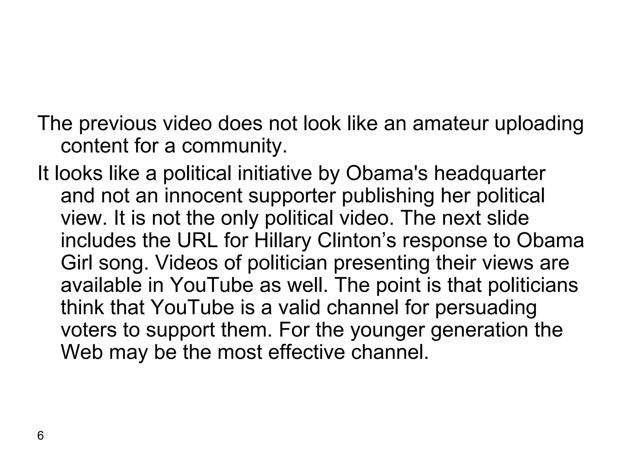 The previous video does not look like an amateur uploading content for a community. It looks like a political initiative by Obama's headquarter and not an innocent supporter publishing her political view. It is not the only political video. The next slide includes the URL for Hillary Clinton’s response to Obama Girl song. Videos of politician presenting their views are available in YouTube as well. The point is that politicians think that YouTube is a valid channel for persuading voters to support them. For the younger generation the Web may be the most effective channel.  