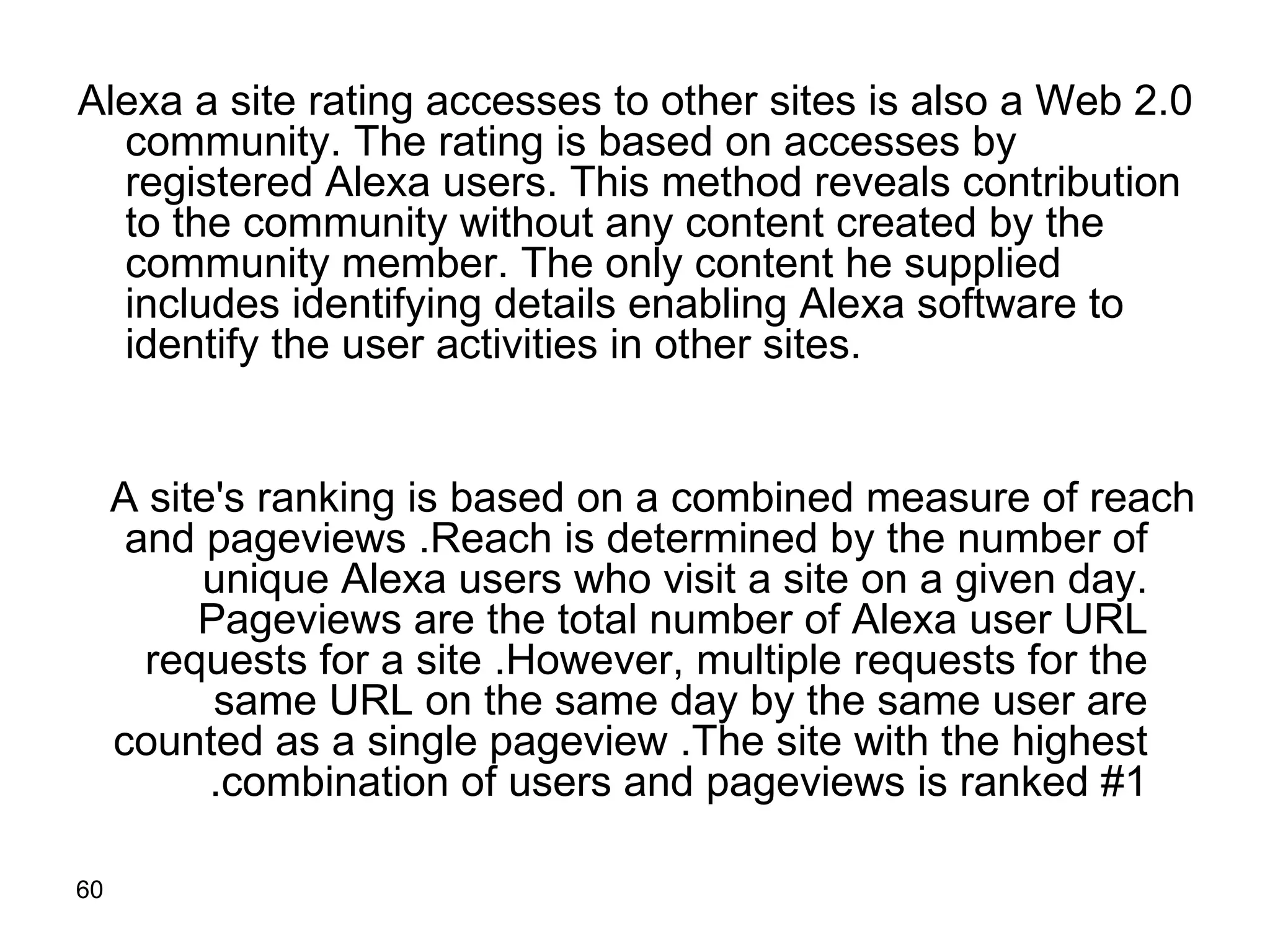 Alexa a site rating accesses to other sites is also a Web 2.0 community. The rating is based on accesses by registered Alexa users. This method reveals contribution to the community without any content created by the community member. The only content he supplied includes identifying details enabling Alexa software to identify the user activities in other sites.  A site's ranking is based on a combined measure of reach and pageviews .  Reach is determined by the number of unique Alexa users who visit a site on a given day .  Pageviews are the total number of Alexa user URL requests for a site .  However, multiple requests for the same URL on the same day by the same user are counted as a single pageview .  The site with the highest combination of users and pageviews is ranked #1 .  
