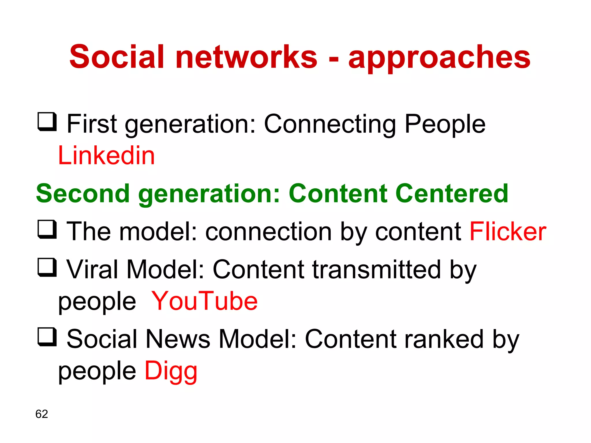 Social networks - approaches  First generation: Connecting People   Linkedin Second generation: Content Centered  The model: connection by content  Flicker Viral Model: Content transmitted by people  YouTube Social News Model: Content ranked by people   Digg 