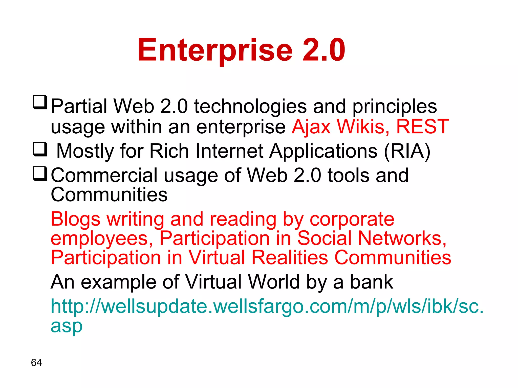Enterprise 2.0 Partial Web 2.0 technologies and principles   usage within an enterprise   Ajax Wikis, REST   Mostly for Rich Internet Applications (RIA)  Commercial usage of Web 2.0 tools and Communities Blogs writing and reading by corporate employees,   Participation in Social Networks, Participation in Virtual Realities Communities   An example of Virtual World by a bank http :// wellsupdate . wellsfargo . com / m / p / wls / ibk / sc . asp   