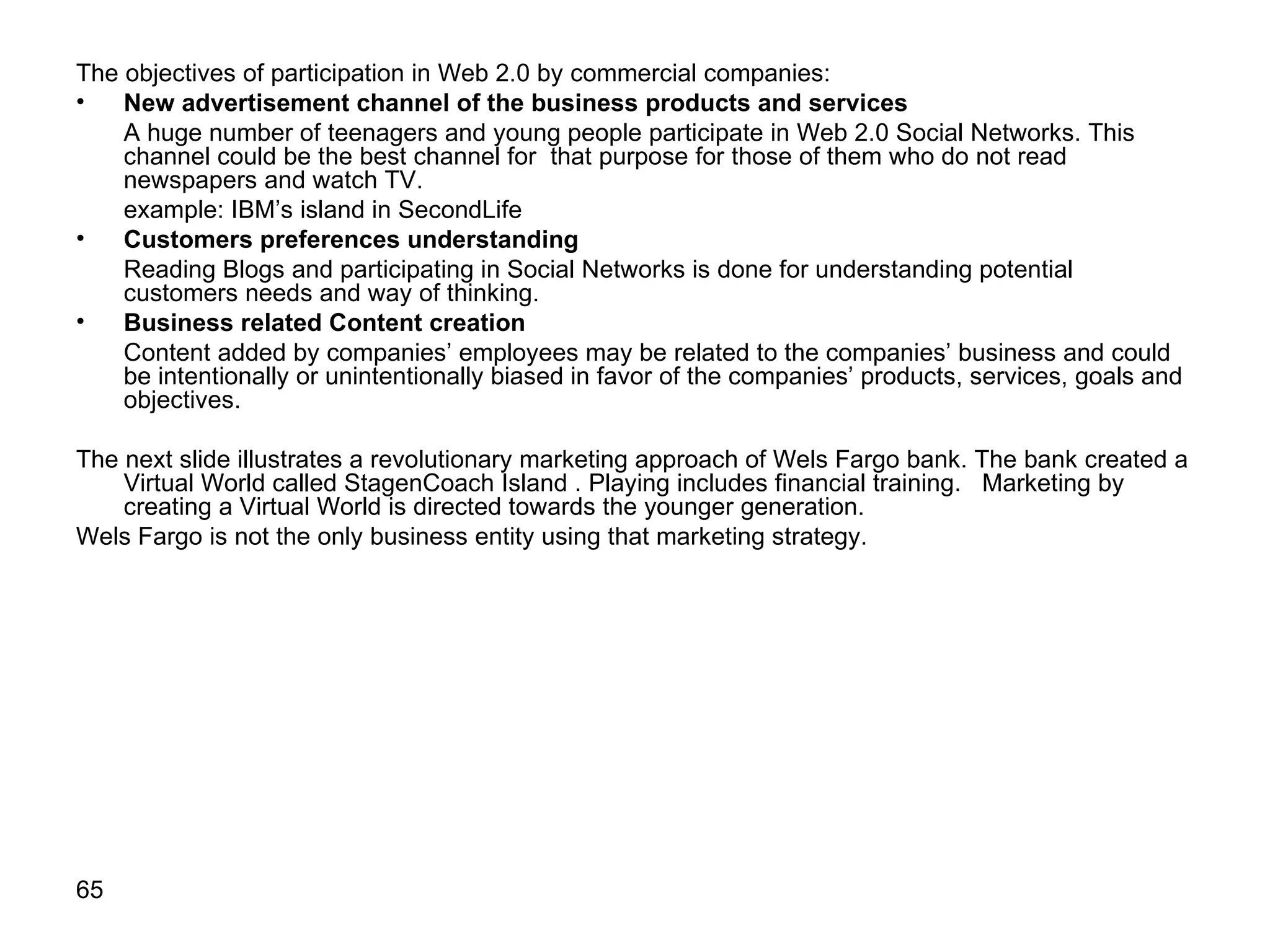 The objectives of participation in Web 2.0 by commercial companies: New advertisement channel of the business products and services A huge number of teenagers and young people participate in Web 2.0 Social Networks. This channel could be the best channel for  that purpose for those of them who do not read newspapers and watch TV. example: IBM’s island in SecondLife Customers preferences understanding Reading Blogs and participating in Social Networks is done for understanding potential customers needs and way of thinking. Business related Content   creation Content added by companies’ employees may be related to the companies’ business and could be intentionally or unintentionally biased in favor of the companies’ products, services, goals and objectives. The next slide illustrates a revolutionary marketing approach of Wels Fargo bank. The bank created a Virtual World called StagenCoach Island   . Playing includes financial training.  Marketing by creating a Virtual World is directed towards the younger generation.  Wels Fargo is not the only business entity using that marketing strategy.  