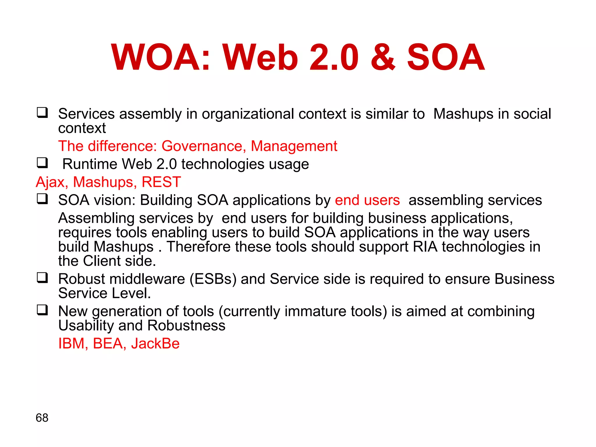 WOA: Web   2.0 & SOA Services assembly in organizational context is similar to  Mashups in social context  The difference:   Governance, Management Runtime   Web 2.0   technologies   usage  Ajax, Mashups,   REST SOA vision: Building SOA applications by  end   users   assembling services Assembling services by  end users for building business applications, requires tools enabling users to build SOA applications in the way users build Mashups . Therefore these tools should support RIA technologies in the Client side.  Robust middleware (ESBs) and Service side is required to ensure Business Service Level. New generation of tools (currently immature tools) is aimed at combining Usability and Robustness IBM, BEA, JackBe 