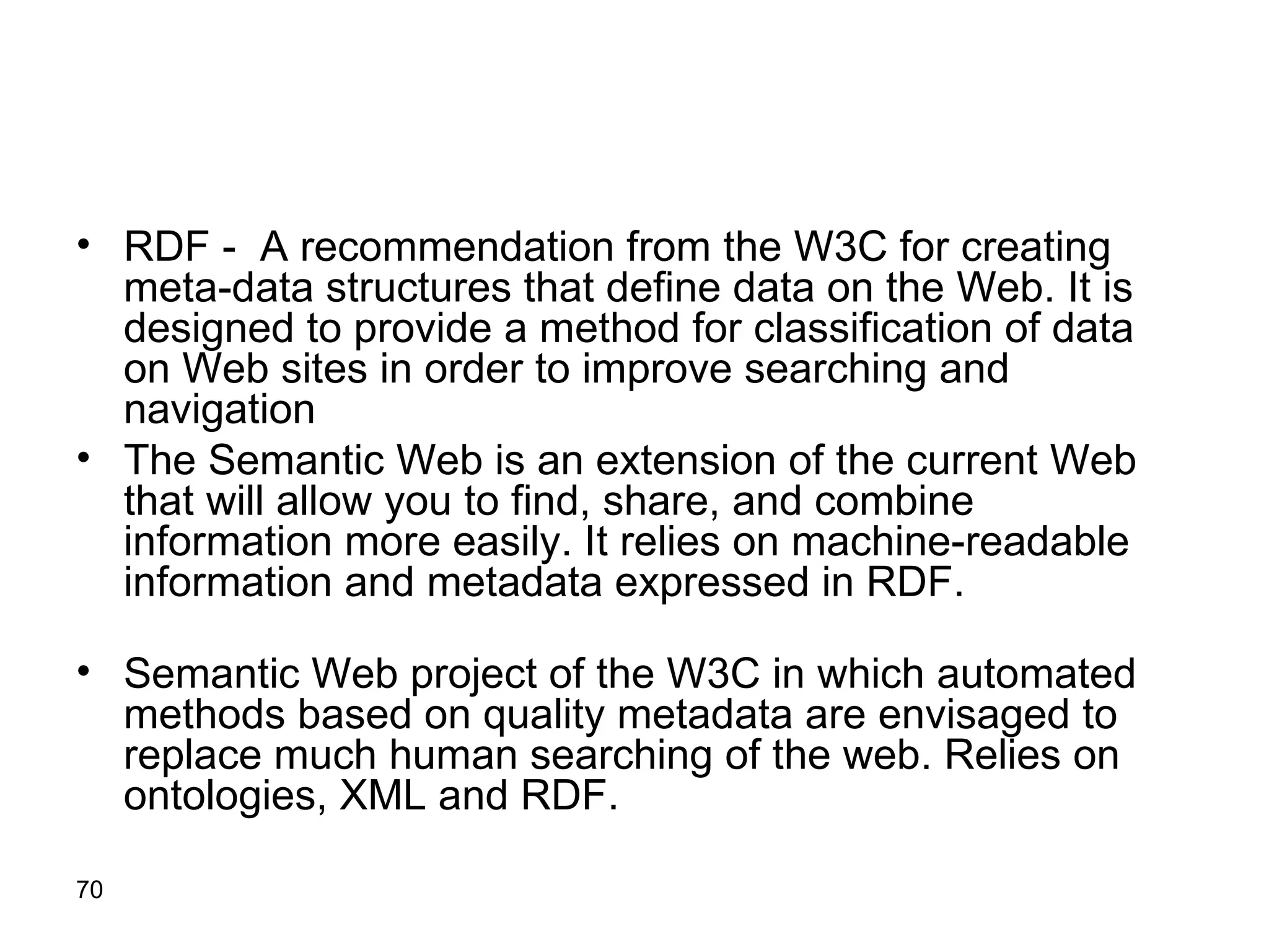 RDF -  A recommendation from the W3C for creating meta - data structures that define data on the Web .  It is designed to provide a method for classification of data on Web sites in order to improve searching and navigation   The Semantic Web is an extension of the current Web that will allow you to find, share, and combine information more easily .  It relies on machine - readable information and metadata expressed in RDF . Semantic Web project of the W3C in which automated methods based on quality metadata are envisaged to replace much human searching of the web .  Relies on ontologies, XML and RDF . 