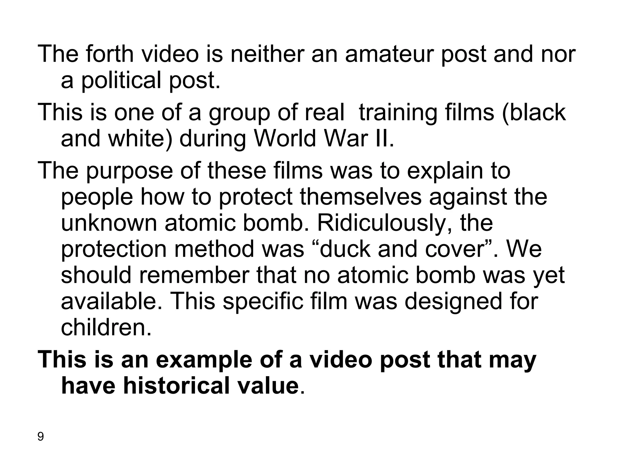 The forth video is neither an amateur post and nor a political post.  This is one of a group of real  training films (black and white) during World War II.  The purpose of these films was to explain to people how to protect themselves against the unknown atomic bomb. Ridiculously, the protection method was “duck and cover”. We should remember that no atomic bomb was yet available. This specific film was designed for children. This is an example of a video post that may have historical value .  
