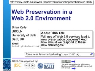 Web Preservation in a Web 2.0 Environment Brian Kelly UKOLN University of Bath Bath, UK Email [email_address] UKOLN is supported by: http://www.ukoln.ac.uk/web-focus/events/workshops/webmaster-2008/ About This Talk Will use of Web 2.0 services lead to new preservation concerns? And how should we respond to these new challenges? This work is licensed under a Attribution-NonCommercial-ShareAlike 2.5 licence (but note caveat) Resources bookmarked using ‘ iwmw2008 ' tag  