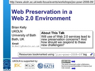 Web Preservation in a Web 2.0 Environment Brian Kelly UKOLN University of Bath Bath, UK Email [email_address] UKOLN is supported by: http://www.ukoln.ac.uk/web-focus/events/workshops/jisc-powr-2008-09/ About This Talk Will use of Web 2.0 services lead to new preservation concerns? And how should we respond to these new challenges? This work is licensed under a Attribution-NonCommercial-ShareAlike 2.5 licence (but note caveat) Resources bookmarked using ‘ jisc-powr-2008-09 ' tag  