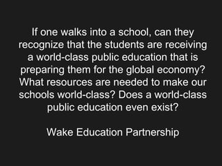 If one walks into a school, can they recognize that the students are receiving a world-class public education that is preparing them for the global economy? What resources are needed to make our schools world-class? Does a world-class public education even exist? Wake Education Partnership 