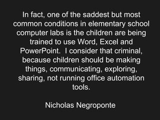 In fact, one of the saddest but most common conditions in elementary school computer labs is the children are being trained to use Word, Excel and PowerPoint.  I consider that criminal, because children should be making things, communicating, exploring, sharing, not running office automation tools.    Nicholas Negroponte    