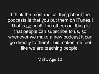 I think the most radical thing about the podcasts is that you put them on iTunes!! That is  so  cool! The other cool thing is that people can subscribe to us, so whenever we make a new podcast it can go directly to them! This makes me feel like we are teaching people.   Matt, Age 10  
