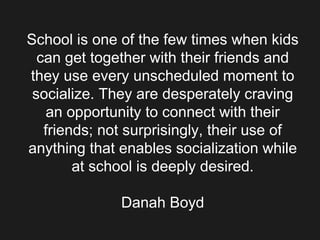 School is one of the few times when kids can get together with their friends and they use every unscheduled moment to socialize. They are desperately craving an opportunity to connect with their friends; not surprisingly, their use of anything that enables socialization while at school is deeply desired. Danah Boyd 