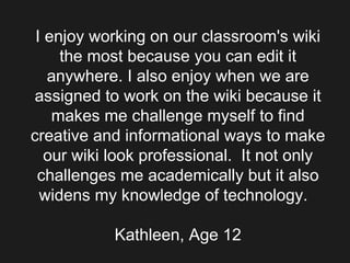 I enjoy working on our classroom's wiki the most because you can edit it anywhere. I also enjoy when we are assigned to work on the wiki because it makes me challenge myself to find creative and informational ways to make our wiki look professional.  It not only challenges me academically but it also widens my knowledge of technology.   Kathleen, Age 12 