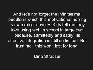 And let’s not forget the infinitesimal puddle in which this motivational herring is swimming: novelty. Kids tell me they love using tech in school in large part because, admittedly and sadly, its effective integration is still so limited. But trust me– this won’t last for long. Dina Strasser 