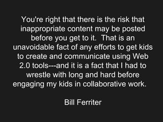 You're right that there is the risk that inappropriate content may be posted before you get to it.  That is an unavoidable fact of any efforts to get kids to create and communicate using Web 2.0 tools---and it is a fact that I had to wrestle with long and hard before engaging my kids in collaborative work.    Bill Ferriter 