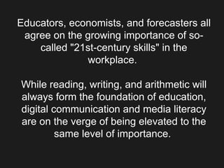Educators, economists, and forecasters all agree on the growing importance of so-called &quot;21st-century skills&quot; in the workplace.  While reading, writing, and arithmetic will always form the foundation of education, digital communication and media literacy are on the verge of being elevated to the same level of importance.  