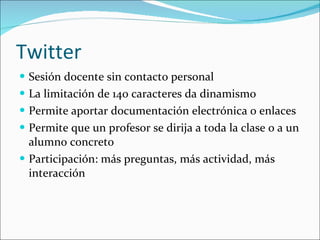 Twitter Sesión docente sin contacto personal La limitación de 140 caracteres da dinamismo Permite aportar documentación electrónica o enlaces Permite que un profesor se dirija a toda la clase o a un alumno concreto Participación: más preguntas, más actividad, más interacción  