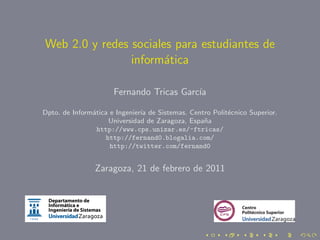 Web 2.0 y redes sociales para estudiantes de
                inform´tica
                       a

                      Fernando Tricas Garc´
                                          ıa

Dpto. de Inform´tica e Ingenier´ de Sistemas. Centro Polit´cnico Superior.
               a               ıa                         e
                    Universidad de Zaragoza, Espa˜a
                                                  n
                 http://www.cps.unizar.es/~ftricas/
                   http://fernand0.blogalia.com/
                     http://twitter.com/fernand0


                Zaragoza, 21 de febrero de 2011
 
