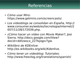 Referencias

●   Cómo usar Miro:
    https://www.getmiro.com/screencasts/.
●   Los videoblogs se consolidan en España, http://
    www.consumer.es/web/es/tecnologia/internet/2
    007/11/28/172039.php.
●   ¿Cómo hacer un vídeo con Movie Maker?, Josi
    Sierra, http://docs.google.com/View?
    docid=ddtzwscx_227kpqpv7gw.
●   Wikilibro de KDEnlive:
    http://es.wikibooks.org/wiki/Kdenlive.
●   Cómo tener un videoblog: Tutoriales:
    http://www.freevlog.org/translations/spanish/
 