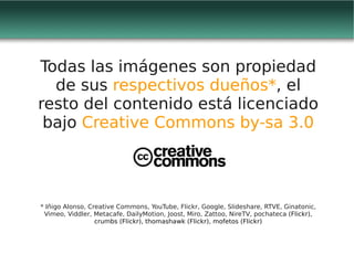 Todas las imágenes son propiedad
  de sus respectivos dueños*, el
resto del contenido está licenciado
 bajo Creative Commons by-sa 3.0




* Iñigo Alonso, Creative Commons, YouTube, Flickr, Google, Slideshare, RTVE, Ginatonic,
 Vimeo, Viddler, Metacafe, DailyMotion, Joost, Miro, Zattoo, NireTV, pochateca (Flickr),
                  crumbs (Flickr), thomashawk (Flickr), mofetos (Flickr)
 