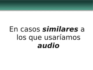 En casos similares a
  los que usaríamos
        audio
 