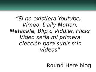 “Si no existiera Youtube,
    Vimeo, Daily Motion,
Metacafe, Blip o Viddler, Flickr
   Video sería mi primera
   elección para subir mis
           vídeos”

              Round Here blog
 