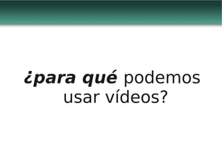 ¿para qué podemos
    usar vídeos?
 