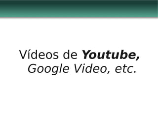 Vídeos de Youtube,
 Google Video, etc.
 