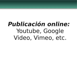 Publicación online:
  Youtube, Google
 Video, Vimeo, etc.
 