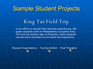 Sample Student Projects King Tut Field Trip In an effort to extend their learning experiences, 6th grade students went to Philadelphia to explore King TUT and the Golden Age of Pharaohs. Eight students carried voice recorders to chronicle the experience.  Museum Expectations Touring Exhibit Final Thoughts 