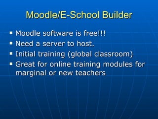 Moodle/E-School Builder Moodle software is free!!! Need a server to host. Initial training (global classroom) Great for online training modules for marginal or new teachers 