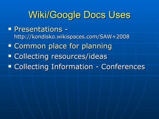 Wiki/Google Docs Uses Presentations  -  http://kondisko.wikispaces.com/SAW+2008 Common place for planning Collecting resources/ideas Collecting Information - Conferences 