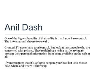 Anil Dash
One of the biggest benefits of that reality is that I now have control.
The information I choose to reveal...

Granted, I'll never have total control. But look at most people who are
concerned with privacy. They're fighting a losing battle, trying to
prevent their personal information from being available on the web at
all.

If you recognize that it's going to happen, your best bet is to choose
how, when, and where it shows up.
 