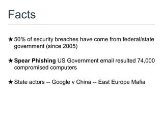 Facts
★ 50% of security breaches have come from federal/state
  government (since 2005)

★ Spear Phishing US Government email resulted 74,000
  compromised computers

★ State actors -- Google v China -- East Europe Mafia
 