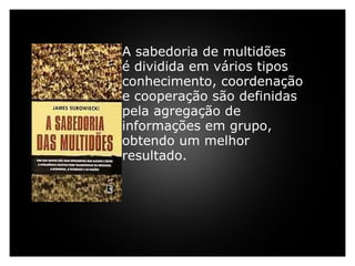     A sabedoria de multidões  é dividida em vários tipos conhecimento, coordenação e cooperação são definidas pela agregação de informações em grupo, obtendo um melhor resultado.     