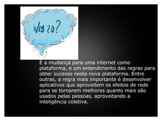     É a mudança para uma internet como plataforma, e um entendimento das regras para obter sucesso nesta nova plataforma. Entre outras, a regra mais importante é desenvolver aplicativos que aproveitem os efeitos de rede para se tornarem melhores quanto mais são usados pelas pessoas, aproveitando a inteligência coletiva.   