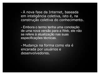     - À  nova fase da Internet, baseada em inteligência coletiva, isto é, na construção coletiva do conhecimento.     - Embora o termo tenha uma conotação de uma nova versão para a Web, ele não se refere à atualização nas suas especificações técnicas.    -  Mudança na forma como ela é encarada por usuários e desenvolvedores. 